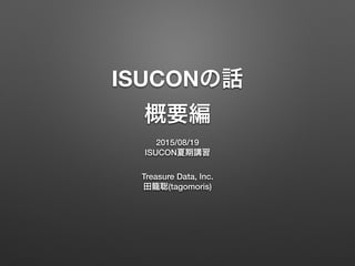 ISUCONの話
概要編
2015/08/19
ISUCON夏期講習
Treasure Data, Inc.
田籠聡(tagomoris)
 