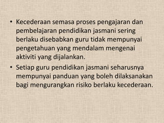 • Kecederaan semasa proses pengajaran dan
pembelajaran pendidikan jasmani sering
berlaku disebabkan guru tidak mempunyai
pengetahuan yang mendalam mengenai
aktiviti yang dijalankan.
• Setiap guru pendidikan jasmani seharusnya
mempunyai panduan yang boleh dilaksanakan
bagi mengurangkan risiko berlaku kecederaan.

 