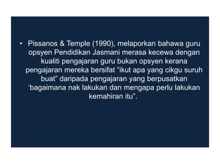 • Pissanos & Temple (1990), melaporkan bahawa guru
opsyen Pendidikan Jasmani merasa kecewa dengan
kualiti pengajaran guru bukan opsyen kerana
pengajaran mereka bersifat “ikut apa yang cikgu suruh
buat” daripada pengajaran yang berpusatkan
„bagaimana nak lakukan dan mengapa perlu lakukan
kemahiran itu”.

 