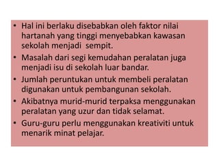 • Hal ini berlaku disebabkan oleh faktor nilai
hartanah yang tinggi menyebabkan kawasan
sekolah menjadi sempit.
• Masalah dari segi kemudahan peralatan juga
menjadi isu di sekolah luar bandar.
• Jumlah peruntukan untuk membeli peralatan
digunakan untuk pembangunan sekolah.
• Akibatnya murid-murid terpaksa menggunakan
peralatan yang uzur dan tidak selamat.
• Guru-guru perlu menggunakan kreativiti untuk
menarik minat pelajar.

 