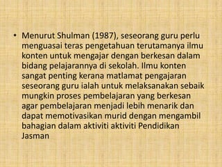 • Menurut Shulman (1987), seseorang guru perlu
menguasai teras pengetahuan terutamanya ilmu
konten untuk mengajar dengan berkesan dalam
bidang pelajarannya di sekolah. Ilmu konten
sangat penting kerana matlamat pengajaran
seseorang guru ialah untuk melaksanakan sebaik
mungkin proses pembelajaran yang berkesan
agar pembelajaran menjadi lebih menarik dan
dapat memotivasikan murid dengan mengambil
bahagian dalam aktiviti aktiviti Pendidikan
Jasman

 