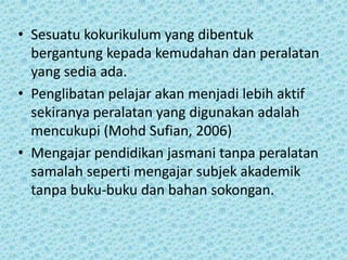 • Sesuatu kokurikulum yang dibentuk
bergantung kepada kemudahan dan peralatan
yang sedia ada.
• Penglibatan pelajar akan menjadi lebih aktif
sekiranya peralatan yang digunakan adalah
mencukupi (Mohd Sufian, 2006)
• Mengajar pendidikan jasmani tanpa peralatan
samalah seperti mengajar subjek akademik
tanpa buku-buku dan bahan sokongan.

 