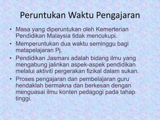 Peruntukan Waktu Pengajaran
• Masa yang diperuntukan oleh Kemerterian
Pendidikan Malaysia tidak mencukupi.
• Memperuntukan dua waktu seminggu bagi
matapelajaran Pj.
• Pendidikan Jasmani adalah bidang ilmu yang
mengabung jalinkan aspek-aspek pendidikan
melalui aktiviti pergerakan fizikal dalam sukan.
• Proses pengajaran dan pembelajaran guru
hendaklah bermakna dan berkesan dengan
menguasai ilmu konten pedagogi pada tahap
tinggi.

 