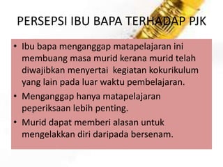 PERSEPSI IBU BAPA TERHADAP PJK
• Ibu bapa menganggap matapelajaran ini
membuang masa murid kerana murid telah
diwajibkan menyertai kegiatan kokurikulum
yang lain pada luar waktu pembelajaran.
• Menganggap hanya matapelajaran
peperiksaan lebih penting.
• Murid dapat memberi alasan untuk
mengelakkan diri daripada bersenam.

 