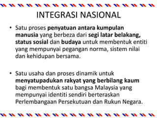 INTEGRASI NASIONAL
• Satu proses penyatuan antara kumpulan
manusia yang berbeza dari segi latar belakang,
status sosial dan budaya untuk membentuk entiti
yang mempunyai pegangan norma, sistem nilai
dan kehidupan bersama.
• Satu usaha dan proses dinamik untuk
menyatupadukan rakyat yang berbilang kaum
bagi membentuk satu bangsa Malaysia yang
mempunyai identiti sendiri berteraskan
Perlembangaan Persekutuan dan Rukun Negara.
 
