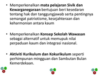 • Memperkenalkan mata pelajaran Sivik dan
Kewarganegaraan bertujuan beri kesedaran
tentang hak dan tanggungjawab serta pentingnya
semangat patriotisme, kesejahteraan dan
keharmonian antara kaum
• Memperkenalkan Konsep Sekolah Wawasan
sebagai alternatif untuk memupuk nilai
perpaduan kaum dan integrasi nasional.
• Aktiviti Kurikulum dan Kokurikulum seperti
perhimpunan mingguan dan Sambutan Bulan
Kemerdekaan.
 