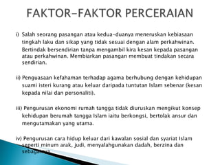 i)  Salah seorang pasangan atau kedua-duanya meneruskan kebiasaan tingkah laku dan sikap yang tidak sesuai dengan alam perkahwinan. Bertindak bersendirian tanpa mengambil kira kesan kepada pasangan atau  perkahwinan. Membiarkan pasangan membuat tindakan secara sendirian. ii) Penguasaan kefahaman terhadap agama berhubung dengan kehidupan suami isteri kurang atau keluar daripada tuntutan Islam sebenar (kesan kepada nilai dan personaliti). iii) Pengurusan ekonomi rumah tangga tidak diuruskan mengikut konsep kehidupan berumah tangga Islam iaitu berkongsi, bertolak ansur dan mengutamakan yang utama. iv) Pengurusan cara hidup keluar dari kawalan sosial dan syariat Islam seperti  minum arak, judi, menyalahgunakan dadah, berzina dan sebagainya. 