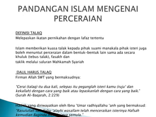 DEFINISI TALAQ Melepaskan ikatan pernikahan dengan lafaz tertentu Islam memberikan kuasa talak kepada pihak suami manakala pihak isteri juga boleh menuntut perceraian  dalam bentuk-bentuk lain sama ada secara khuluk (tebus talak), fasakh dan taklik melalui saluran Mahkamah Syariah   DALIL HARUS TALAQ Firman Allah SWT yang bermaksudnya: “ Cerai (talaq) itu dua kali, selepas itu peganglah isteri kamu (ruju‘ dan kekallah) dengan cara yang baik atau lepaskanlah dengan cara yang baik .” (Surah Al-Baqarah, 2:229) Hadith yang diriwayatkan oleh Ibnu ‘Umar radhiyallahu ‘anh yang bermaksud: “ Rasulullah sallallahu ‘alayhi wasallam telah menceraikan isterinya Hafsah kemudian Baginda meruju`nya semula.” (Riwayat Abu Daud, An-Nasa’i dan Ibnu Majah) 