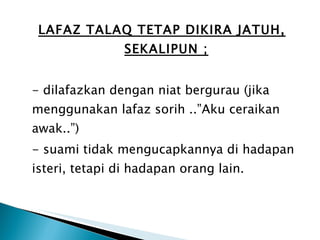 LAFAZ TALAQ TETAP DIKIRA JATUH, SEKALIPUN ; - dilafazkan dengan niat bergurau (jika menggunakan lafaz sorih ..”Aku ceraikan awak..”) - suami tidak mengucapkannya di hadapan isteri, tetapi di hadapan orang lain. 