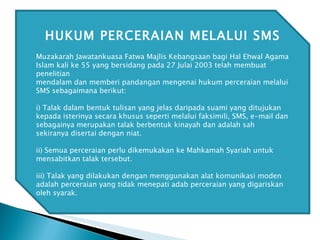 HUKUM PERCERAIAN MELALUI SMS Muzakarah Jawatankuasa Fatwa Majlis Kebangsaan bagi Hal Ehwal Agama Islam kali ke 55 yang bersidang pada 27 Julai 2003 telah membuat penelitian mendalam dan memberi pandangan mengenai hukum perceraian melalui SMS sebagaimana berikut: i) Talak dalam bentuk tulisan yang jelas daripada suami yang ditujukan kepada isterinya secara khusus seperti melalui faksimili, SMS, e-mail dan sebagainya merupakan talak berbentuk kinayah dan adalah sah sekiranya disertai dengan niat. ii) Semua perceraian perlu dikemukakan ke Mahkamah Syariah untuk mensabitkan talak tersebut. iii) Talak yang dilakukan dengan menggunakan alat komunikasi moden adalah perceraian yang tidak menepati adab perceraian yang digariskan oleh syarak. 