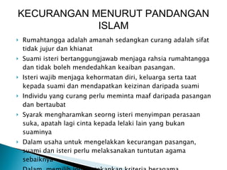 Rumahtangga adalah amanah sedangkan curang adalah sifat tidak jujur dan khianat Suami isteri bertanggungjawab menjaga rahsia rumahtangga dan tidak boleh mendedahkan keaiban pasangan. Isteri wajib menjaga kehormatan diri, keluarga serta taat kepada suami dan mendapatkan keizinan daripada suami Individu yang curang perlu meminta maaf daripada pasangan dan bertaubat Syarak mengharamkan seorng isteri menyimpan perasaan suka, apatah lagi cinta kepada lelaki lain yang bukan suaminya Dalam usaha untuk mengelakkan kecurangan pasangan, suami dan isteri perlu melaksanakan tuntutan agama sebaiknya Dalam  memilih jodoh, tekankan kriteria beragama KECURANGAN MENURUT PANDANGAN ISLAM 