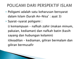 Poligami adalah satu keharusan bersyarat dalam Islam (Surah An-Nisa’ : ayat 3) Syarat-syarat poligami : i) kemampuan – nafkah zahir (makan minum, pakaian, kediaman) dan nafkah batin (kasih sayang dan hubungan kelamin) ii)keadilan – kediaman, giliran bermalam dan giliran bermusafir 