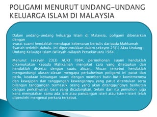 Dalam undang-undang keluarga Islam di Malaysia, poligami dibenarkan dengan syarat suami hendaklah mendapat kebenaran bertulis daripada Mahkamah Syariah terlebih dahulu. Ini diperuntukkan dalam seksyen 23(1) Akta Undang- Undang Keluarga Islam (Wilayah-wilayah Persekutuan) 1984.  Menurut seksyen  23(3) AUKI 1984, permohonan suami hendaklah dikemukakan kepada  Mahkamah mengikut cara yang ditetapkan dan hendaklah disertai dengan suatu  akuan. Akuan tersebut hendaklah mengandungi alasan-alasan mengapa perkahwinan poligami ini patut dan perlu, keadaan kewangan suami dengan memberi butir-butir komitmennya dan kewajipan dan tanggungan kewangannya yang patut ditentukan serta bilangan tanggungan termasuk orang yang akan ditanggungnya berikutan dengan perkahwinan baru yang dicadangkan. Selain dari itu pemohon juga kena menyatakan sama ada izin atau pandangan isteri atau isteri-isteri telah diperolehi mengenai perkara tersebut. 