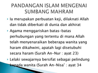 Ia merupakan perbuatan keji, dilaknati Allah dan tidak diberkati di dunia dan akhirat Agama menggariskan batas-batas perhubungan yang tertentu di mana Allah telah menyenaraikan beberapa wanita yang haram dikahwini, apatah lagi disetubuhi secara haram (Surah An-Nur : ayat 23) Lelaki sewajarnya bersifat sebagai pelindung kepada wanita (Surah An-Nisa’ : ayat 34 