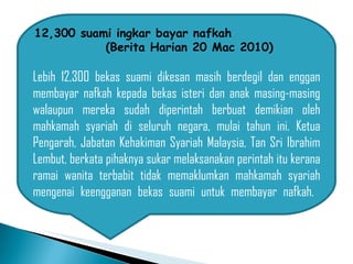 12,300 suami ingkar bayar nafkah  (Berita Harian 20 Mac 2010) Lebih 12,300 bekas suami dikesan masih berdegil dan enggan membayar nafkah kepada bekas isteri dan anak masing-masing walaupun mereka sudah diperintah berbuat demikian oleh mahkamah syariah di seluruh negara, mulai tahun ini. Ketua Pengarah, Jabatan Kehakiman Syariah Malaysia, Tan Sri Ibrahim Lembut, berkata pihaknya sukar melaksanakan perintah itu kerana ramai wanita terbabit tidak memaklumkan mahkamah syariah mengenai keengganan bekas suami untuk membayar nafkah.  