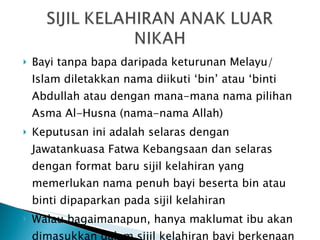 Bayi tanpa bapa daripada keturunan Melayu/ Islam diletakkan nama diikuti ‘bin’ atau ‘binti Abdullah atau dengan mana-mana nama pilihan Asma Al-Husna (nama-nama Allah) Keputusan ini adalah selaras dengan Jawatankuasa Fatwa Kebangsaan dan selaras dengan format baru sijil kelahiran yang memerlukan nama penuh bayi beserta bin atau binti dipaparkan pada sijil kelahiran Walau bagaimanapun, hanya maklumat ibu akan dimasukkan dalam sijil kelahiran bayi berkenaan  