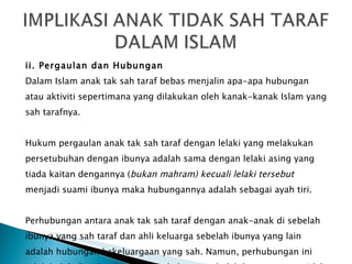 ii. Pergaulan dan Hubungan Dalam Islam anak tak sah taraf bebas menjalin apa-apa hubungan atau aktiviti sepertimana yang dilakukan oleh kanak-kanak Islam yang sah tarafnya. Hukum pergaulan anak tak sah taraf dengan lelaki yang melakukan persetubuhan dengan ibunya adalah sama dengan lelaki asing yang tiada kaitan dengannya ( bukan mahram) kecuali lelaki tersebut menjadi suami ibunya maka hubungannya adalah sebagai ayah tiri. Perhubungan antara anak tak sah taraf dengan anak-anak di sebelah ibunya yang sah taraf dan ahli keluarga sebelah ibunya yang lain  adalah hubungan kekeluargaan yang sah. Namun, perhubungan ini tidak boleh diperluaskan kepada keluarga sebelah bapanya yang tidak sah kerana keluarga bapa bukan termasuk ahli keluarganya. 