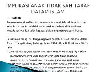 iii. Nafkah Tanggungjawab nafkah dan saraan hidup anak tak sah taraf terletak kepada ibunya. Ini adalah kerana anak tak sah taraf dinasabkan kepada ibunya dan tidak kepada lelaki yang menyetubuhi ibunya. Peruntukan mengenai tanggungjawab nafkah ini juga terdapat dalam Akta Undang-Undang Keluarga Islam 1984 (Akta 303) seksyen 80 (1) iaitu : Jika seseorang perempuan cuai atau enggan menanggung nafkah seseorang anaknya yang tak sahtaraf yang tidak berupaya menanggung nafkah dirinya, melainkan seorang anak yang dilahirkan akibat rogol, Mahkamah boleh, apabila hal itu dibuktikan dengan sewajarnya, memerintahkan perempuan itu memberi apa-apa elaun bulanan yang difikirkan munasabah oleh Mahkamah. 