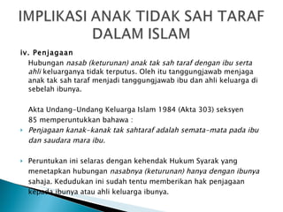 iv. Penjagaan Hubungan  nasab (keturunan) anak tak sah taraf dengan ibu serta ahli  keluarganya tidak terputus. Oleh itu tanggungjawab menjaga anak tak sah taraf menjadi tanggungjawab ibu dan ahli keluarga di sebelah ibunya.  Akta Undang-Undang Keluarga Islam 1984 (Akta 303) seksyen 85 memperuntukkan bahawa : Penjagaan kanak-kanak tak sahtaraf adalah semata-mata pada ibu dan saudara mara ibu. Peruntukan ini selaras dengan kehendak Hukum Syarak yang menetapkan hubungan  nasabnya (keturunan) hanya dengan ibunya sahaja. Kedudukan ini sudah tentu memberikan hak penjagaan kepada ibunya atau ahli keluarga ibunya. 