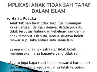 v. Harta Pusaka Anak tak sah taraf tidak terputus hubungan kekeluargaan dengan ibunya. Begitu juga ibu tidak terputus hubungan kekeluargaan dengan anak tersebut. Oleh itu, kedua-duanya boleh mewarisi pusaka antara satu sama lain. Seseorang anak tak sah taraf tidak boleh mempusakai harta bapanya yang tidak sah.  Begitu juga bapa tidak boleh mewarisi harta anak tersebut kerana kedua-duanya telah terputus hubungan kekeluargaan. 