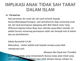vi. Perwalian Hak perwalian diri anak tak sah taraf terletak kepada ibunya.Walaubagaimanapun, wali perkahwinan bagi seseorang anak tak sah taraf perempuan dipegang oleh  Wali Hakim (iaitu Yang DiPertuan  Agong/Sultan/Raja atau individu yang diberi tauliah). Ini adalah kerana  seseorang perempuan tidak sah menjadi wali di dalam apa jua perkahwinan.  Sabda Rasulullah S.A.W : Maksudnya :  Sultan adalah wali kepada sesiapa yang tidak mempunyai wali. (Riwayat Abu Daud dan Tirmidhi) Begitu juga lelaki yang menyetubuhi ibunya tanpa akad nikah yang sah,sama ada dia berkahwin atau tidak dengan ibunya selepas itu juga tidak sah menjadi walinya. 