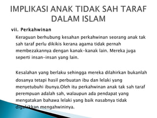 vii. Perkahwinan Keraguan berhubung kesahan perkahwinan seorang anak tak sah taraf perlu dikikis kerana agama tidak pernah membezakannya dengan  kanak-kanak lain. Mereka juga seperti insan-insan yang lain. Kesalahan yang berlaku sehingga mereka dilahirkan bukanlah dosanya tetapi hasil perbuatan ibu dan lelaki yang menyetubuhi ibunya.Oleh itu perkahwinan anak tak sah taraf perempuan adalah sah, walaupun ada pendapat yang mengatakan bahawa lelaki yang baik nasabnya tidak digalakkan mengahwininya. 