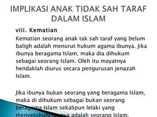 viii. Kematian Kematian seorang anak tak sah taraf yang belum baligh adalah menurut hukum agama ibunya. Jika ibunya beragama Islam, maka dia dihukum sebagai seorang Islam. Oleh itu mayatnya hendaklah diurus secara pengurusan jenazah Islam. Jika ibunya bukan seorang yang beragama Islam, maka di dihukum sebagai bukan seorang beragama Islam sekalipun lelaki yang menyetubuhi ibunya adalah seorang Islam. 