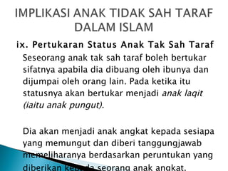 ix. Pertukaran Status Anak Tak Sah Taraf Seseorang anak tak sah taraf boleh bertukar sifatnya apabila dia dibuang oleh ibunya dan dijumpai oleh orang lain. Pada ketika itu statusnya akan bertukar menjadi  anak laqit (iaitu anak pungut).  Dia akan menjadi anak angkat kepada sesiapa yang memungut dan diberi tanggungjawab memeliharanya berdasarkan peruntukan yang diberikan kepada seorang anak angkat. 