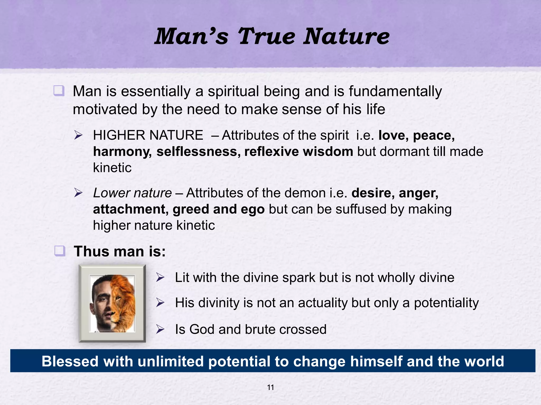 Man’s True Nature
 Man is essentially a spiritual being and is fundamentally
motivated by the need to make sense of his life
 HIGHER NATURE – Attributes of the spirit i.e. love, peace,
harmony, selflessness, reflexive wisdom but dormant till made
kinetic
 Lower nature – Attributes of the demon i.e. desire, anger,
attachment, greed and ego but can be suffused by making
higher nature kinetic
 Thus man is:
 Lit with the divine spark but is not wholly divine
 His divinity is not an actuality but only a potentiality
 Is God and brute crossed
11
Blessed with unlimited potential to change himself and the world
 