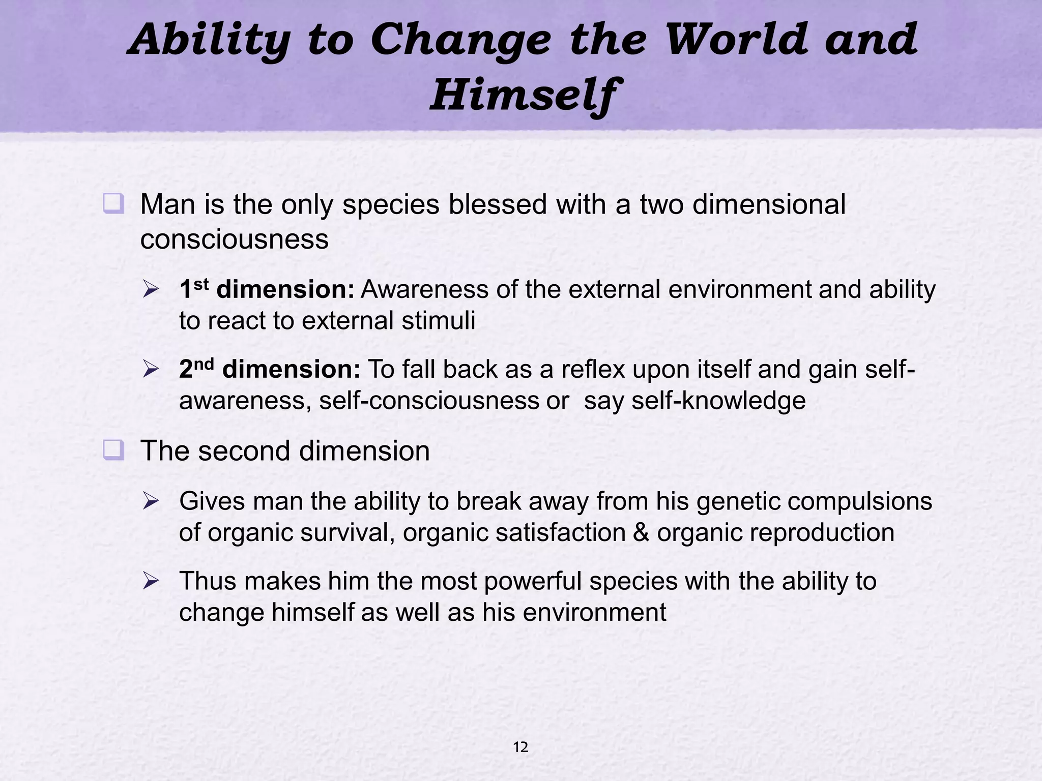 Ability to Change the World and
Himself
 Man is the only species blessed with a two dimensional
consciousness
 1st dimension: Awareness of the external environment and ability
to react to external stimuli
 2nd dimension: To fall back as a reflex upon itself and gain self-
awareness, self-consciousness or say self-knowledge
 The second dimension
 Gives man the ability to break away from his genetic compulsions
of organic survival, organic satisfaction & organic reproduction
 Thus makes him the most powerful species with the ability to
change himself as well as his environment
12
 