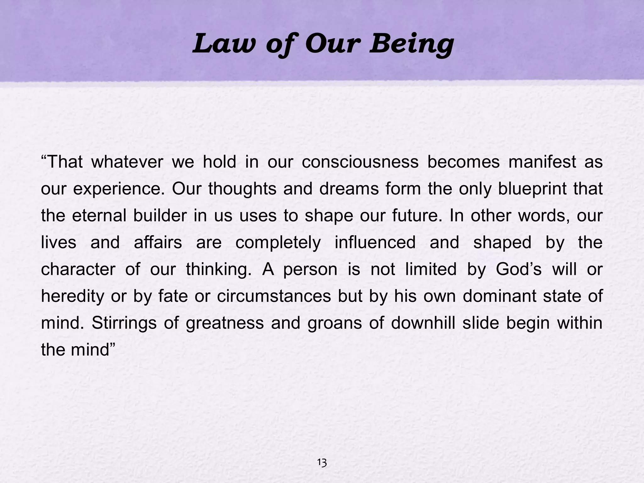 Law of Our Being
―That whatever we hold in our consciousness becomes manifest as
our experience. Our thoughts and dreams form the only blueprint that
the eternal builder in us uses to shape our future. In other words, our
lives and affairs are completely influenced and shaped by the
character of our thinking. A person is not limited by God‘s will or
heredity or by fate or circumstances but by his own dominant state of
mind. Stirrings of greatness and groans of downhill slide begin within
the mind‖
13
 
