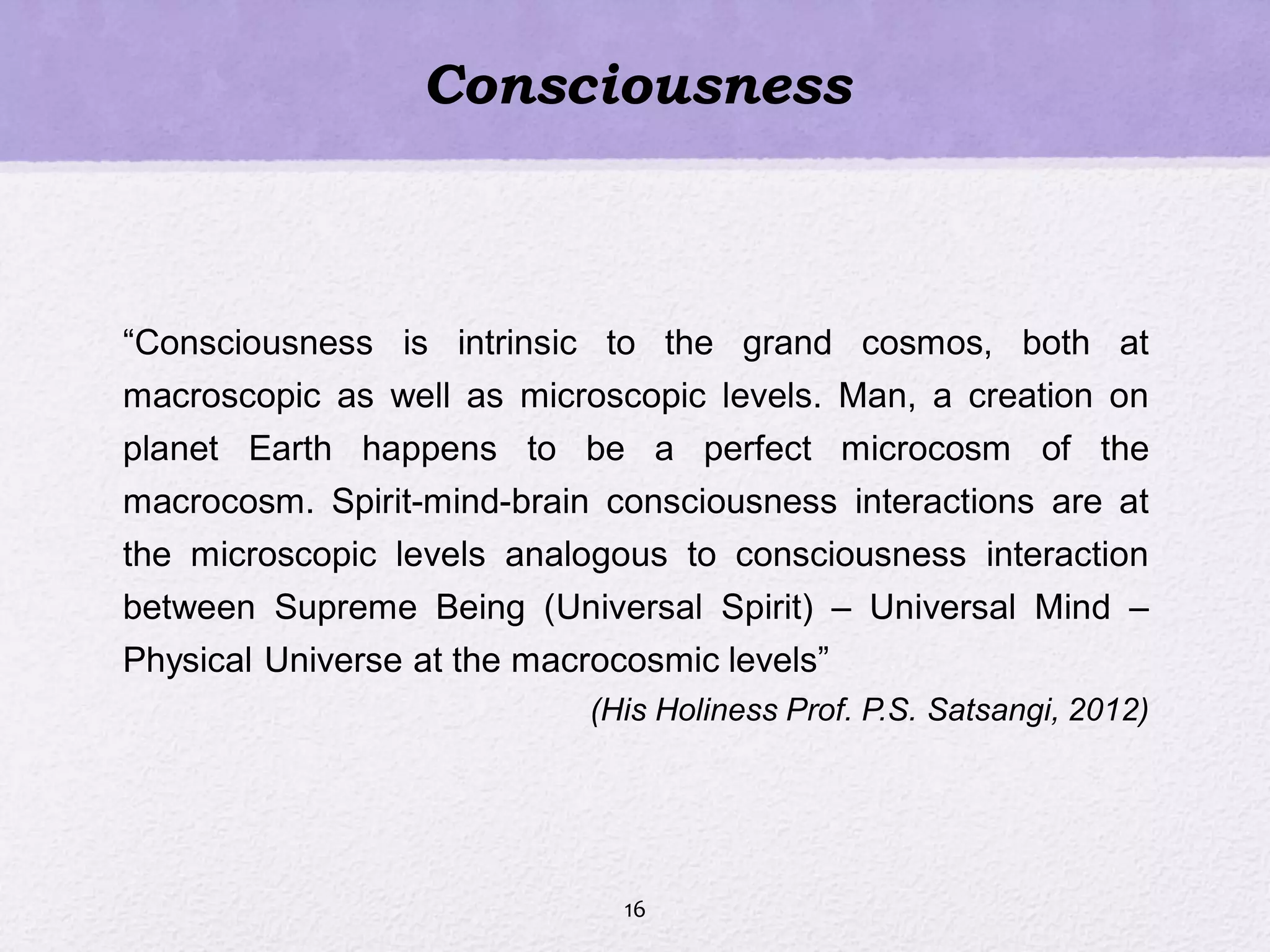 Consciousness
―Consciousness is intrinsic to the grand cosmos, both at
macroscopic as well as microscopic levels. Man, a creation on
planet Earth happens to be a perfect microcosm of the
macrocosm. Spirit-mind-brain consciousness interactions are at
the microscopic levels analogous to consciousness interaction
between Supreme Being (Universal Spirit) – Universal Mind –
Physical Universe at the macrocosmic levels‖
(His Holiness Prof. P.S. Satsangi, 2012)
16
 