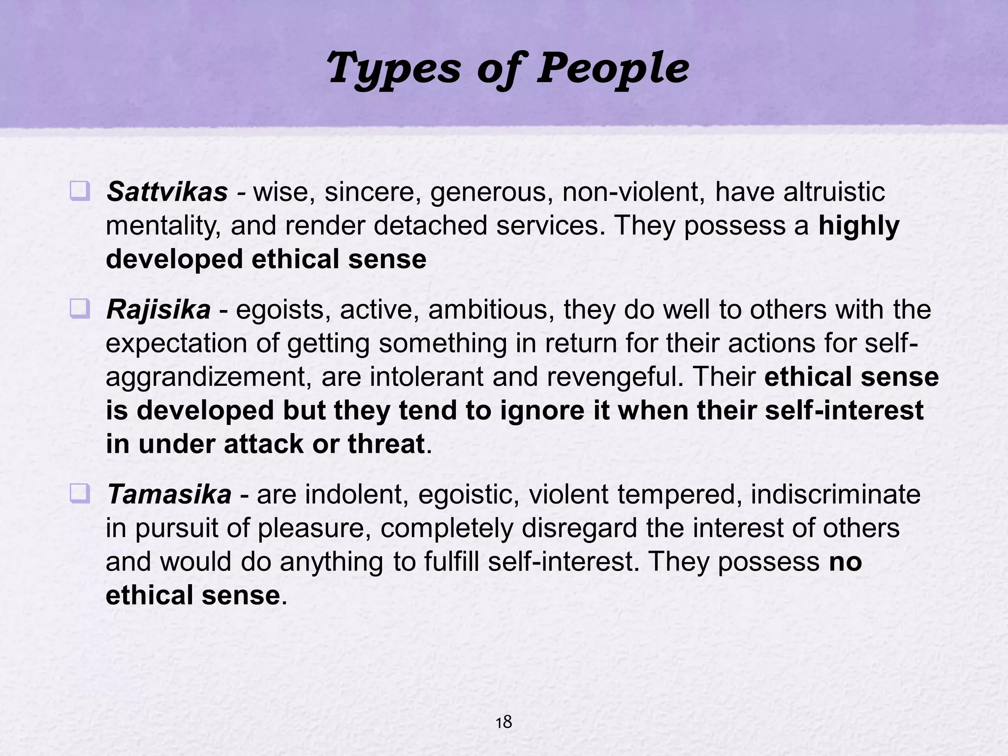 Types of People
 Sattvikas - wise, sincere, generous, non-violent, have altruistic
mentality, and render detached services. They possess a highly
developed ethical sense
 Rajisika - egoists, active, ambitious, they do well to others with the
expectation of getting something in return for their actions for self-
aggrandizement, are intolerant and revengeful. Their ethical sense
is developed but they tend to ignore it when their self-interest
in under attack or threat.
 Tamasika - are indolent, egoistic, violent tempered, indiscriminate
in pursuit of pleasure, completely disregard the interest of others
and would do anything to fulfill self-interest. They possess no
ethical sense.
18
 