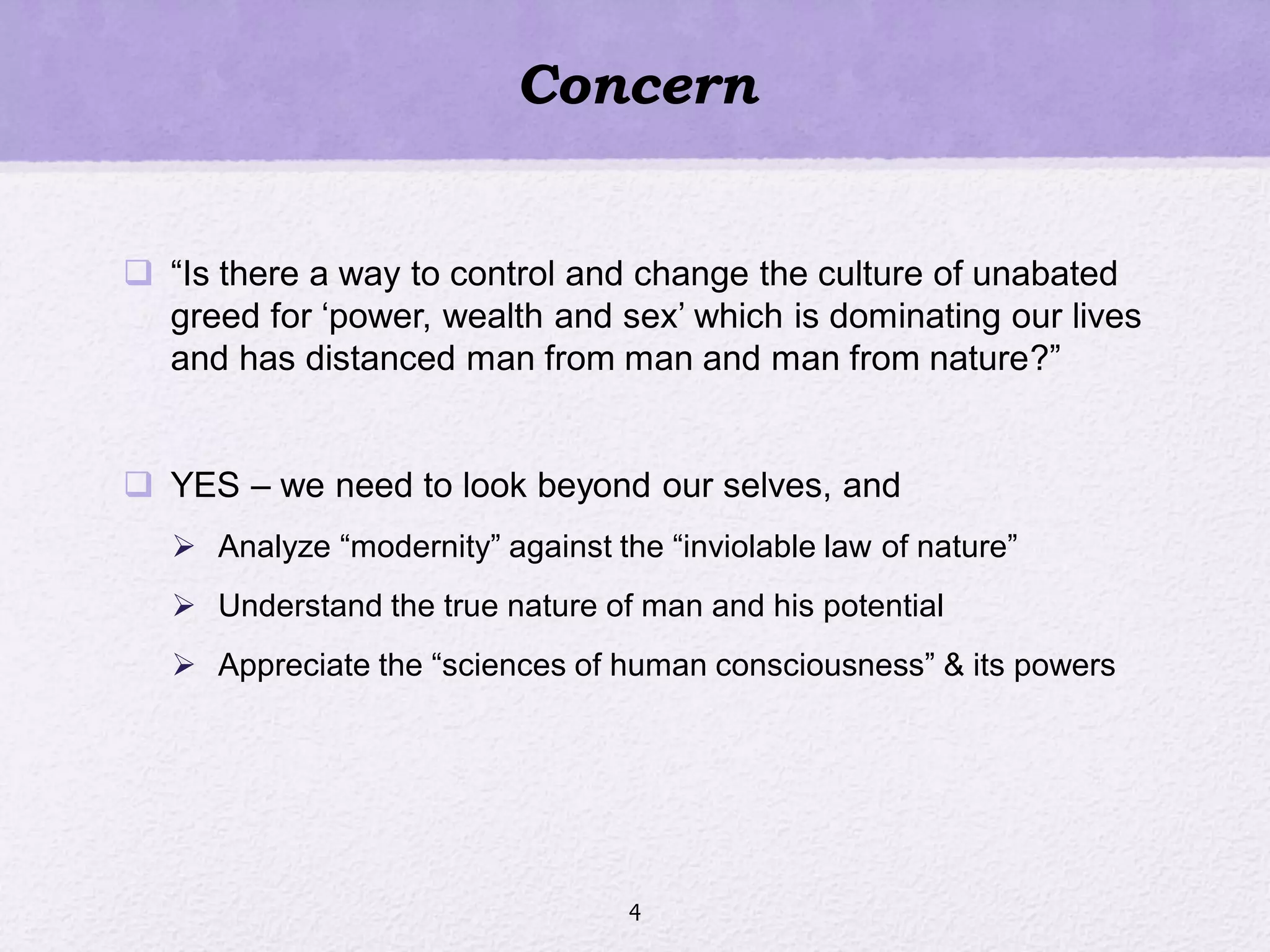Concern
 ―Is there a way to control and change the culture of unabated
greed for ‗power, wealth and sex‘ which is dominating our lives
and has distanced man from man and man from nature?‖
 YES – we need to look beyond our selves, and
 Analyze ―modernity‖ against the ―inviolable law of nature‖
 Understand the true nature of man and his potential
 Appreciate the ―sciences of human consciousness‖ & its powers
4
 