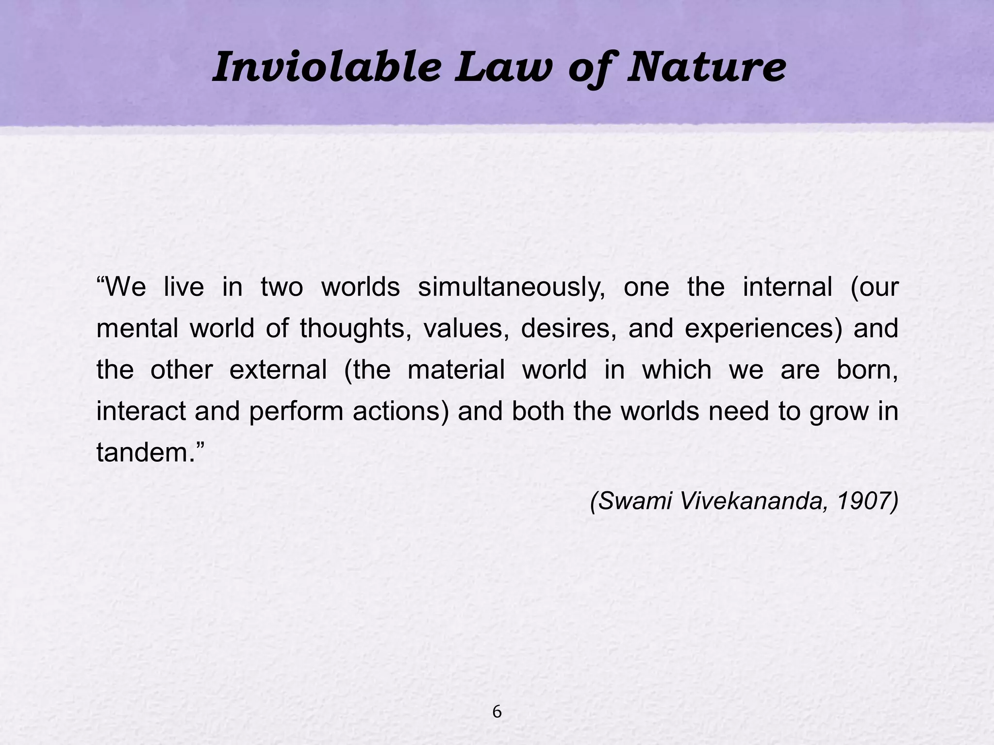 Inviolable Law of Nature
―We live in two worlds simultaneously, one the internal (our
mental world of thoughts, values, desires, and experiences) and
the other external (the material world in which we are born,
interact and perform actions) and both the worlds need to grow in
tandem.‖
(Swami Vivekananda, 1907)
6
 