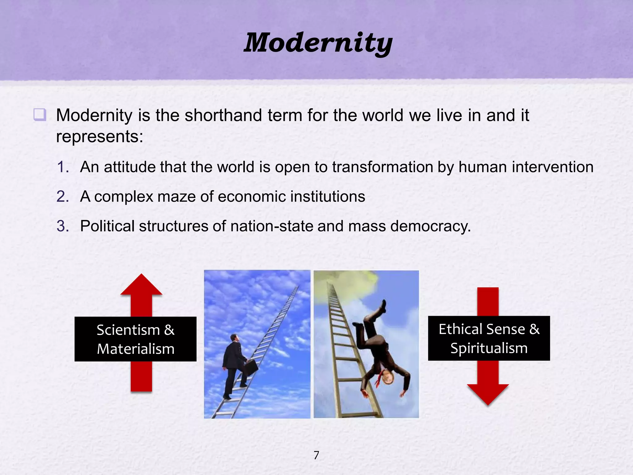 Modernity
 Modernity is the shorthand term for the world we live in and it
represents:
1. An attitude that the world is open to transformation by human intervention
2. A complex maze of economic institutions
3. Political structures of nation-state and mass democracy.
7
Scientism &
Materialism
Ethical Sense &
Spiritualism
 