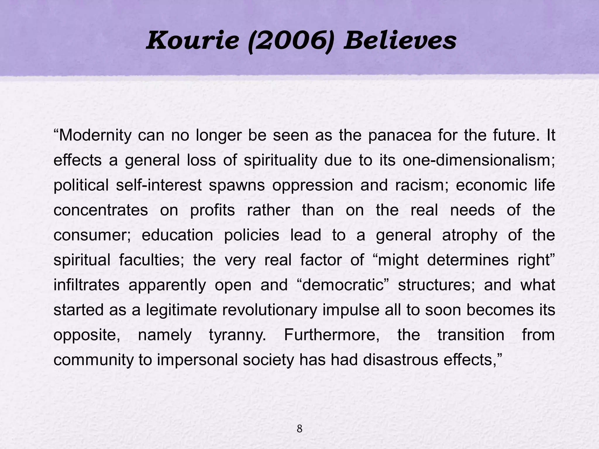Kourie (2006) Believes
―Modernity can no longer be seen as the panacea for the future. It
effects a general loss of spirituality due to its one-dimensionalism;
political self-interest spawns oppression and racism; economic life
concentrates on profits rather than on the real needs of the
consumer; education policies lead to a general atrophy of the
spiritual faculties; the very real factor of ―might determines right‖
infiltrates apparently open and ―democratic‖ structures; and what
started as a legitimate revolutionary impulse all to soon becomes its
opposite, namely tyranny. Furthermore, the transition from
community to impersonal society has had disastrous effects,‖
8
 
