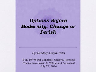 Options Before
Modernity: Change or
Perish
By: Sandeep Gupta, India
ISUD 10th World Congress, Craiova, Romania
(The Human Being: Its Nature and Functions)
July 7th, 2014
 