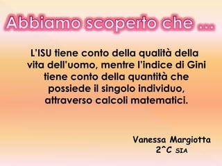 L’ISU tiene conto della qualità della
vita dell’uomo, mentre l’indice di Gini
tiene conto della quantità che
possiede il singolo individuo,
attraverso calcoli matematici.
Vanessa Margiotta
2^C SIA