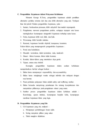 7
C. Pengambilan Keputusan dalam Pelayanan Kebidanan
Menurut George R.Terry, pengambilan keputusan adalah pemilihan
alternative perilaku tertentu dari dua atau lebih alternative yang ada. Terdapat
lima hal pokok Vdalam pengambilan keputusan, yaitu :
1. Instuisi, berdasarkan perasaan, lebih subyektif dan mudah terpengaruh.
2. Pengalaman, mewarai pengetahuan praktis, seringnya terpapar satu kasus
meningkatkan kemampuan mengambil keputusan terhadap suatu kasus.
3. Fakta, keputusan lebih reel, falid, dan baik.
4. Wewenang, lebih bersifat rutinitas.
5. Rasional, keputusan bersifat objektif, transparan, konsisten.
Faktor-faktor yang mempengaruhi pengambilan keputusan :
1. Posisi atau kedudukan.
2. Masalah : terstruktur, tidak terstruktur, rutin, insidentil.
3. Situasi : faktor konstan, faktor tidak konstan.
4. Kondisi, faktor-faktor yang mnentukan daya gerak.
5. Tujuan, antara atau obektif.
Kerangka pengambilan keputusan dalam asuhan kebidanan
memperhatikan hal-hal sebagai berikut :
1. Bidan harus memepunyai responsibility dan accountability.
2. Bidan harus menghargai wanita sebagai individu dan melayani dengan
rasa hormat.
3. Pusat perhatian pelayanan bidan adalah safety and wellbeing mother.
4. Bidan berusaha menyokong pemahaman ibu tentang kesejahteraan dan
menyatakan pilihannya pada pengalaman situasi yang aman.
5. Sumber proses pengambilan keputusan dalam kebidaan adalah :
Knowledge, ajaran intrinsic, kemampuan berpikir kritis, kemampuan
membuat keputusan klinis yang logis.
D. Pengambilan Keputusan yang Etis
1. Ciri keputusan yang etis, meliputi :
a. Mempunyai pertimbangan benar salah.
b. Sering menyakut pilihan yang sukar.
c. Tidak mungkin dielakkan.
 