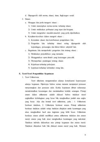 8
d. Dipengaruhi oleh norma, situasi, iman, lingkungan sosial.
2. Situasi.
a. Mengapa kita perlu mengerti situasi :
1) Untuk menerapkan norma-norma terhadap situasi.
2) Untuk melakukan perbuatan yang tepat dan berguna.
3) Untuk mengetahui masalah-masalah yang perlu diperhatikan.
b. Kesulitan-kesulitan dalam mengerti situasi :
1) Kerumitan situasi dan keterbatasan pengetahuan kita.
2) Pengertian kita terhadap situasi sering dipengaruhi oleh
kepentingan, perasangka dan faktor-faktor subjektif lain.
c. Bagaimana kita memperbaiki pengertian kita tentang situasi :
1) Melakukan penyelidikan yang memadai.
2) Menggunakan saran ilmiah yang keterangan para ahli.
3) Memeperluas pandangan tentang situasi.
4) Kepekaan terhadap pekerjaan.
5) kepekaan terhadap kebutuhan orang lain.
E. Teori-Teori Pengambilan Keputusan
1. Teori Utilitarisme
Teori ulitarisme mengutamakan adanya konsekuensi kepercayaan
adanya kegunaan. Dipercaya bahwa semua manusia mempunyai perasaan
menyenangkan dan perasaan sakit. Ketika keputusan dibuat seharusnya
memaksimalkan kesenangan dan meminimalkan ketidak senangan. Prinsip
umum dalam utilitarisme adalah didasari bahwa tindakan moral
enghasilkan kebahagiaan yang besar bila menghasilkan jumlah atau angka
yang besar. Ada dua bentuk teori utilitarisme, yaitu : 1. Utilitarisme
berdasar tindakan, 2. Utilitarisme berdasar aturan. Prinsip utilitarisme
berdasar tindakan adalah setiap tindakan ditujukan untuk keuntungan yang
akan menghasilkan hasil atau tingkatan yang lebih besar. Utilitarisme
berdasar aturan adalah modifikasi antara utilitarisme tindakan dan aturan
moral, aturan yang baik akan menghasilkan keuntungan yang maksimal.
Tindakan individu didasarkan atas prinsip kegunaan dan aturan moral.
Tindakan dikatakan baik bila didasari aturan moral yang baik. Menurut
 