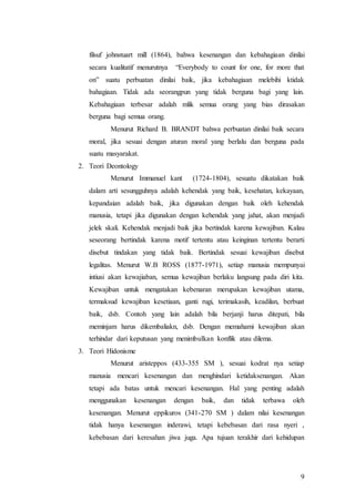 9
filsuf johnstuart mill (1864), bahwa kesenangan dan kebahagiaan dinilai
secara kualitatif menurutnya “Everybody to count for one, for more that
on” suatu perbuatan dinilai baik, jika kebahagiaan melebihi ktidak
bahagiaan. Tidak ada seorangpun yang tidak berguna bagi yang lain.
Kebahagiaan terbesar adalah mlik semua orang yang bias dirasakan
berguna bagi semua orang.
Menurut Richard B. BRANDT bahwa perbuatan dinilai baik secara
moral, jika sesuai dengan aturan moral yang berlalu dan berguna pada
suatu masyarakat.
2. Teori Deontology
Menurut Immanuel kant (1724-1804), sesuatu dikatakan baik
dalam arti sesungguhnya adalah kehendak yang baik, kesehatan, kekayaan,
kepandaian adalah baik, jika digunakan dengan baik oleh kehendak
manusia, tetapi jika digunakan dengan kehendak yang jahat, akan menjadi
jelek skali. Kehendak menjadi baik jika bertindak karena kewajiban. Kalau
seseorang bertindak karena motif tertentu atau keinginan tertentu berarti
disebut tindakan yang tidak baik. Bertindak sesuai kewajiban disebut
legalitas. Menurut W.B ROSS (1877-1971), setiap manusia mempunyai
intiusi akan kewajiaban, semua kewajiban berlaku langsung pada diri kita.
Kewajiban untuk mengatakan kebenaran merupakan kewajiban utama,
termaksud kewajiban kesetiaan, ganti rugi, terimakasih, keadilan, berbuat
baik, dsb. Contoh yang lain adalah bila berjanji harus ditepati, bila
meminjam harus dikembaliakn, dsb. Dengan memahami kewajiban akan
terhindar dari keputusan yang menimbulkan konflik atau dilema.
3. Teori Hidonisme
Menurut aristeppos (433-355 SM ), sesuai kodrat nya setiap
manusia mencari kesenangan dan menghindari ketidaksenangan. Akan
tetapi ada batas untuk mencari kesenangan. Hal yang penting adalah
menggunakan kesenangan dengan baik, dan tidak terbawa oleh
kesenangan. Menurut eppikuros (341-270 SM ) dalam nilai kesenangan
tidak hanya kesenangan inderawi, tetapi kebebasan dari rasa nyeri ,
kebebasan dari keresahan jiwa juga. Apa tujuan terakhir dari kehidupan
 