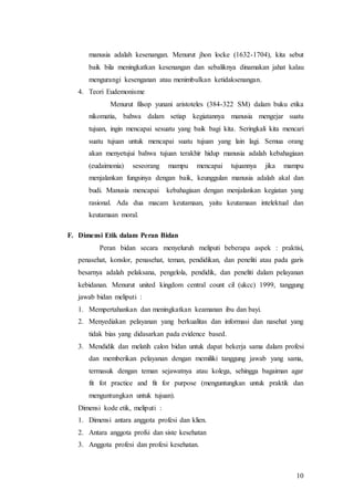 10
manusia adalah kesenangan. Menurut jhon locke (1632-1704), kita sebut
baik bila meningkatkan kesenangan dan sebaliknya dinamakan jahat kalau
mengurangi kesenganan atau menimbulkan ketidaksenangan.
4. Teori Eudemonisme
Menurut filsop yunani aristoteles (384-322 SM) dalam buku etika
nikomatia, bahwa dalam setiap kegiatannya manusia mengejar suatu
tujuan, ingin mencapai sesuatu yang baik bagi kita. Seringkali kita mencari
suatu tujuan untuk mencapai suatu tujuan yang lain lagi. Semua orang
akan menyetujui bahwa tujuan terakhir hidup manusia adalah kebahagiaan
(eudaimonia) seseorang mampu mencapai tujuannya jika mampu
menjalankan fungsinya dengan baik, keunggulan manusia adalah akal dan
budi. Manusia mencapai kebahagiaan dengan menjalankan kegiatan yang
rasional. Ada dua macam keutamaan, yaitu keutamaan intelektual dan
keutamaan moral.
F. Dimensi Etik dalam Peran Bidan
Peran bidan secara menyeluruh meliputi beberapa aspek : praktisi,
penasehat, konslor, penasehat, teman, pendidikan, dan peneliti atau pada garis
besarnya adalah pelaksana, pengelola, pendidik, dan peneliti dalam pelayanan
kebidanan. Menurut united kingdom central count cil (ukcc) 1999, tanggung
jawab bidan meliputi :
1. Mempertahankan dan meningkatkan keamanan ibu dan bayi.
2. Menyediakan pelayanan yang berkualitas dan informasi dan nasehat yang
tidak bias yang didasarkan pada evidence based.
3. Mendidik dan melatih calon bidan untuk dapat bekerja sama dalam profesi
dan memberikan pelayanan dengan memiliki tanggung jawab yang sama,
termasuk dengan teman sejawatnya atau kolega, sehingga bagaiman agar
fit fot practice and fit for purpose (menguntungkan untuk praktik dan
menguntungkan untuk tujuan).
Dimensi kode etik, meliputi :
1. Dimensi antara anggota profesi dan klien.
2. Antara anggota profsi dan siste kesehatan
3. Anggota profesi dan profesi kesehatan.
 