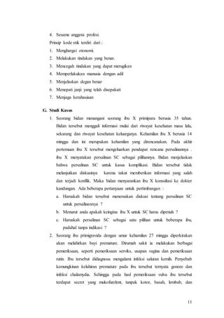 11
4. Sesame anggota profesi.
Prinsip kode etik terdiri dari :
1. Menghargai otonomi.
2. Melakukan tindakan yang benar.
3. Mencegah tindakan yang dapat merugikan
4. Memperlakukan manusia dengan adil
5. Menjelaskan degan benar
6. Menepati janji yang telah disepakati
7. Menjaga kerahasiaan
G. Studi Kasus
1. Seorang bidan menangani seorang ibu X primipara berusia 35 tahun.
Bidan tersebut menggali informasi mulai dari riwayat kesehatan masa lalu,
sekarang dan riwayat kesehatan keluarganya. Kehamilan ibu X berusia 14
minggu dan ini merupakan kehamilan yang direncanakan. Pada akhir
pertemuan ibu X tersebut mengeluarkan pendapat rencana persalinannya .
ibu X menyatakan persalinan SC sebagai pilihannya. Bidan menjelaskan
bahwa persalinan SC untuk kasus komplikasi. Bidan tersebut tidak
melanjutkan diskusinya karena takut memberikan informasi yang salah
dan terjadi konflik. Maka bidan menyarankan ibu X konsultasi ke dokter
kandungan. Ada beberapa pertanyaan untuk pertimbangan :
a. Haruskah bidan tersebut meneruskan diskusi tentang persalinan SC
untuk persalinannya ?
b. Menurut anda apakah keingina ibu X untuk SC harus dipenuh ?
c. Haruskah persalinan SC sebagai satu pilihan untuk beberapa ibu,
padahal tanpa indikasi ?
2. Seorang ibu primigravida dengan umur kehamilan 27 minggu diperkirakan
akan melahirkan bayi premature. Dirumah sakit ia melakukan berbagai
pemeriksaan, seperti pemeriksaan serviks, usapan vagina dan pemeriksaan
rutin. Ibu tersebut didiagnosa mengalami infeksi saluran kemih. Penyebab
kemungkinan kelahiran premature pada ibu tersebut ternyata gonore dan
infeksi chalamydia. Sehingga pada hasl pemeriksaan vulva ibu tersebut
terdapat secret yang mukofurelent, tanpak kotor, basah, lembab, dan
 