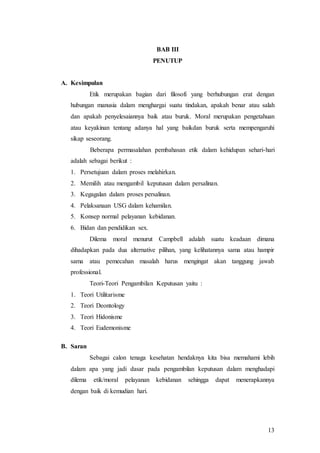 13
BAB III
PENUTUP
A. Kesimpulan
Etik merupakan bagian dari filosofi yang berhubungan erat dengan
hubungan manusia dalam menghargai suatu tindakan, apakah benar atau salah
dan apakah penyelesaiannya baik atau buruk. Moral merupakan pengetahuan
atau keyakinan tentang adanya hal yang baikdan buruk serta mempengaruhi
sikap seseorang.
Beberapa permasalahan pembahasan etik dalam kehidupan sehari-hari
adalah sebagai berikut :
1. Persetujuan dalam proses melahirkan.
2. Memilih atau mengambil keputusan dalam persalinan.
3. Kegagalan dalam proses persalinan.
4. Pelaksanaan USG dalam kehamilan.
5. Konsep normal pelayanan kebidanan.
6. Bidan dan pendidikan sex.
Dilema moral menurut Campbell adalah suatu keadaan dimana
dihadapkan pada dua alternative pilihan, yang kelihatannya sama atau hampir
sama atau pemecahan masalah harus mengingat akan tanggung jawab
professional.
Teori-Teori Pengambilan Keputusan yaitu :
1. Teori Utilitarisme
2. Teori Deontology
3. Teori Hidonisme
4. Teori Eudemonisme
B. Saran
Sebagai calon tenaga kesehatan hendaknya kita bisa memahami lebih
dalam apa yang jadi dasar pada pengambilan keputusan dalam menghadapi
dilema etik/moral pelayanan kebidanan sehingga dapat menerapkannya
dengan baik di kemudian hari.
 