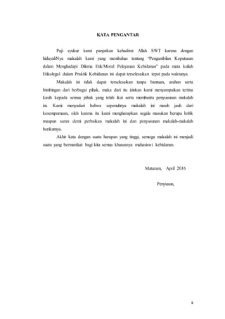 ii
KATA PENGANTAR
Puji syukur kami panjatkan kehadirat Allah SWT karena dengan
hidayahNya makalah kami yang membahas tentang “Pengambilan Keputusan
dalam Menghadapi Dilema Etik/Moral Pelayanan Kebidanan” pada mata kuliah
Etikolegal dalam Praktik Kebidanan ini dapat terselesaikan tepat pada waktunya.
Makalah ini tidak dapat terselesaikan tanpa bantuan, arahan serta
bimbingan dari berbagai pihak, maka dari itu izinkan kami menyampaikan terima
kasih kepada semua pihak yang telah ikut serta membantu penyusunan makalah
ini. Kami menyadari bahwa sepenuhnya makalah ini masih jauh dari
kesempurnaan, oleh karena itu kami mengharapkan segala masukan berupa kritik
maupun saran demi perbaikan makalah ini dan penyusunan makalah-makalah
berikutnya.
Akhir kata dengan suatu harapan yang tinggi, semoga makalah ini menjadi
suatu yang bermanfaat bagi kita semua khususnya mahasiswi kebidanan.
Mataram, April 2016
Penyusun,
 