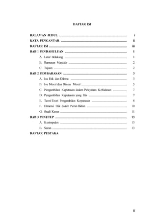 iii
DAFTAR ISI
HALAMAN JUDUL ..................................................................................... i
KATA PENGANTAR ................................................................................... ii
DAFTAR ISI .................................................................................................. iii
BAB 1 PENDAHULUAN .............................................................................. 1
A. Latar Belakang .............................................................................. 1
B. Rumusan Masalah ......................................................................... 2
C. Tujuan ............................................................................................ 2
BAB 2 PEMBAHASAN ................................................................................ 3
A. Isu Etik dan Dilema ....................................................................... 3
B. Isu Moral dan Dilema Moral ......................................................... 5
C. Pengambilan Keputusan dalam Pelayanan Kebidanan ................. 7
D. Pengambilan Keputusan yang Etis ................................................ 7
E. Teori-Teori Pengambilan Keputusan ............................................ 8
F. Dimensi Etik dalam Peran Bidan .................................................. 10
G. Studi Kasus .................................................................................... 11
BAB 3 PENUTUP .......................................................................................... 13
A. Kesimpulan .................................................................................... 13
B. Saran .............................................................................................. 13
DAFTAR PUSTAKA
 