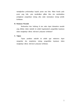 2
meningkatkan profesionalnya kepada pasien atau klien. Bidan berada pada
posisi yang baik, yaitu memfasilitasi pilihan klien dan membutuhkan
peningkatan pengetahuan tentang etika untuk menerapkan strategi praktik
kebidanan.
B. Rumusan Masalah
Berdasarkan latar belakang di atas maka dapat dirumuskan masalah
yang dibahas dalam makalah ini adalah bagaimanakah pengambilan keputusan
dalam menghadapi dilema etik/moral pelayanan kebidanan?
C. Tujuan
Tujuan penulisan makalah ini adalah agar mahasiswa dapat
mengetahui dan menjelaskan tentang pengambilan keputusan dalam
menghadapi dilema etik/moral pelayanan kebidanan.
 