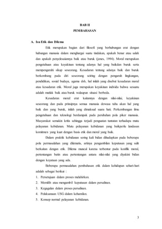 3
BAB II
PEMBAHASAN
A. Isu Etik dan Dilema
Etik merupakan bagian dari filosofi yang berhubungan erat dengan
hubungan manusia dalam menghargai suatu tindakan, apakah benar atau salah
dan apakah penyelesaiannya baik atau buruk (jones, 1994). Moral merupakan
pengetahuan atau keyakinan tentang adanya hal yang baikdan buruk serta
mempengaruhi sikap seseorang. Kesadaran tentang adanya baik dan buruk
berkembang pada diri seseorang seiring dengan pengaruh lingkungan,
pendidikan, sosial budaya, agama dsb, hal inilah yang disebut kesadaran moral
atau kesadaran etik. Moral juga merupakan keyakinan individu bahwa sesuatu
adalah mutlak baik atau buruk walaupun situasi berbeda.
Kesadaran moral erat kaitannya dengan nilai-nilai, keyakinan
seseorang dan pada prinsipnya semua manusia dewasa tahu akan hal yang
baik dan yang buruk, inilah yang dimaksud suara hati. Perkembangan ilmu
pengetahuan dan teknologi berdampak pada perubahan pola piker manusia.
Masyarakat semakin kritis sehingga terjadi penguatan tuntutan terhadapa mutu
pelayanan kebidanan. Mutu pelayanan kebidanan yang baikperlu landasan
komitmen yang kuat dengan basis etik dan moral yang baik.
Dalam praktik kebidanan sering kali bidan dihadapkan pada beberapa
pola permasalahan yang dilematis, artinya pengambilan keputusan yang sulit
berkaitan dengan etik. Dilema muncul karena terbentur pada konflik moral,
pertentangan batin atau pertentangan antara nilai-nilai yang diyakini bidan
dengan keyataan yang ada.
Beberapa permasalahan pembahasan etik dalam kehidupan sehari-hari
adalah sebagai berikut :
1. Persetujuan dalam proses melahirkan.
2. Memilih atau mengambil keputusan dalam persalinan.
3. Kegagalan dalam proses persalinan.
4. Pelaksanaan USG dalam kehamilan.
5. Konsep normal pelayanan kebidanan.
 