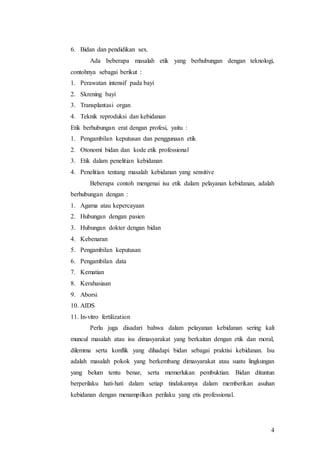 4
6. Bidan dan pendidikan sex.
Ada beberapa masalah etik yang berhubungan dengan teknologi,
contohnya sebagai berikut :
1. Perawatan intensif pada bayi
2. Skrening bayi
3. Transplantasi organ
4. Teknik reproduksi dan kebidanan
Etik berhubungan erat dengan profesi, yaitu :
1. Pengambilan keputusan dan penggunaan etik
2. Otonomi bidan dan kode etik professional
3. Etik dalam penelitian kebidanan
4. Penelitian tentang masalah kebidanan yang sensitive
Beberapa contoh mengenai isu etik dalam pelayanan kebidanan, adalah
berhubungan dengan :
1. Agama atau kepercayaan
2. Hubungan dengan pasien
3. Hubungan dokter dengan bidan
4. Kebenaran
5. Pengambilan keputusan
6. Pengambilan data
7. Kematian
8. Kerahasiaan
9. Aborsi
10. AIDS
11. In-vitro fertilization
Perlu juga disadari bahwa dalam pelayanan kebidanan sering kali
muncul masalah atau isu dimasyarakat yang berkaitan dengan etik dan moral,
dilemma serta konflik yang dihadapi bidan sebagai praktisi kebidanan. Isu
adalah masalah pokok yang berkembang dimasyarakat atau suatu lingkungan
yang belum tentu benar, serta memerlukan pembuktian. Bidan dituntun
berperilaku hati-hati dalam setiap tindakannya dalam memberikan asuhan
kebidanan dengan menampilkan perilaku yang etis professional.
 